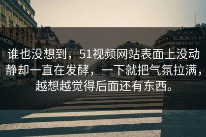 谁也没想到，51视频网站表面上没动静却一直在发酵，一下就把气氛拉满，越想越觉得后面还有东西。
