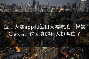每日大赛app和每日大赛吃瓜一起被提起后，这回真的有人扒明白了