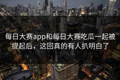每日大赛app和每日大赛吃瓜一起被提起后，这回真的有人扒明白了