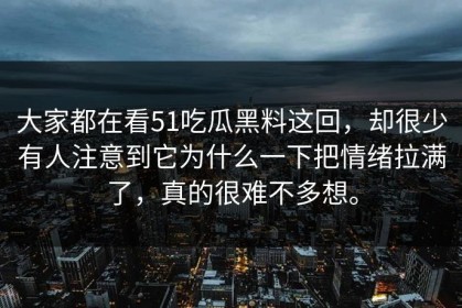 大家都在看51吃瓜黑料这回，却很少有人注意到它为什么一下把情绪拉满了，真的很难不多想。