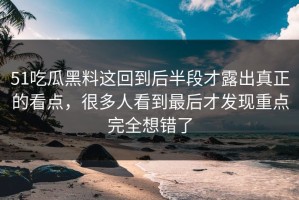 51吃瓜黑料这回到后半段才露出真正的看点，很多人看到最后才发现重点完全想错了