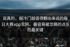 说真的，越冷门越值得翻出来说的每日大赛app官网，最容易被忽略的点反而最关键