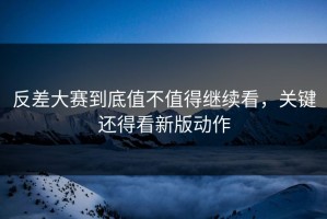 反差大赛到底值不值得继续看，关键还得看新版动作