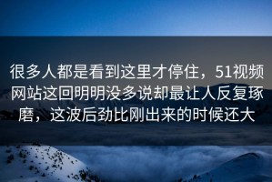 很多人都是看到这里才停住，51视频网站这回明明没多说却最让人反复琢磨，这波后劲比刚出来的时候还大
