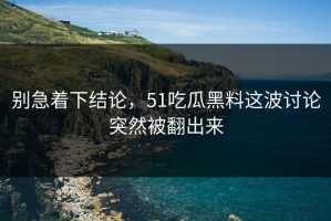 别急着下结论，51吃瓜黑料这波讨论突然被翻出来