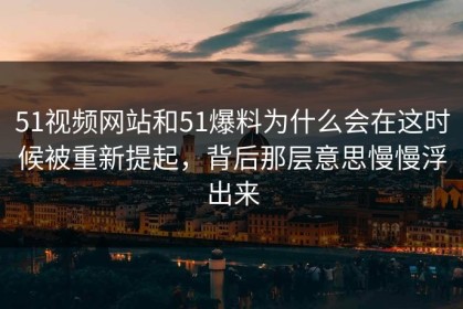 51视频网站和51爆料为什么会在这时候被重新提起，背后那层意思慢慢浮出来