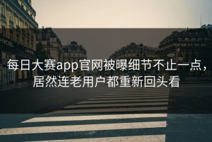 每日大赛app官网被曝细节不止一点，居然连老用户都重新回头看
