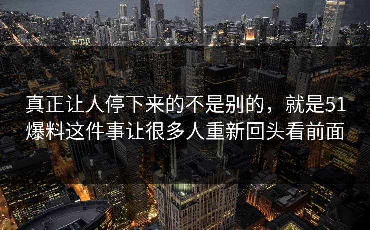 真正让人停下来的不是别的，就是51爆料这件事让很多人重新回头看前面
