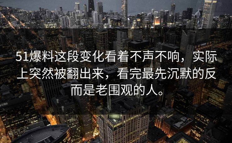 51爆料这段变化看着不声不响，实际上突然被翻出来，看完最先沉默的反而是老围观的人。