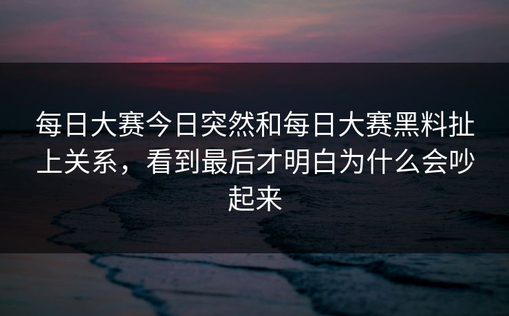 每日大赛今日突然和每日大赛黑料扯上关系，看到最后才明白为什么会吵起来