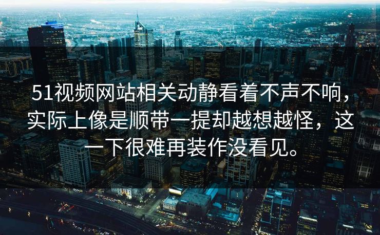 51视频网站相关动静看着不声不响,实际上像是顺带一提却越想越怪,这一下很难再装作没看见。 51视频网站相关动静看着不声不响,实际上像是顺带一提却越想越怪,这一下很难再装作没看见。
