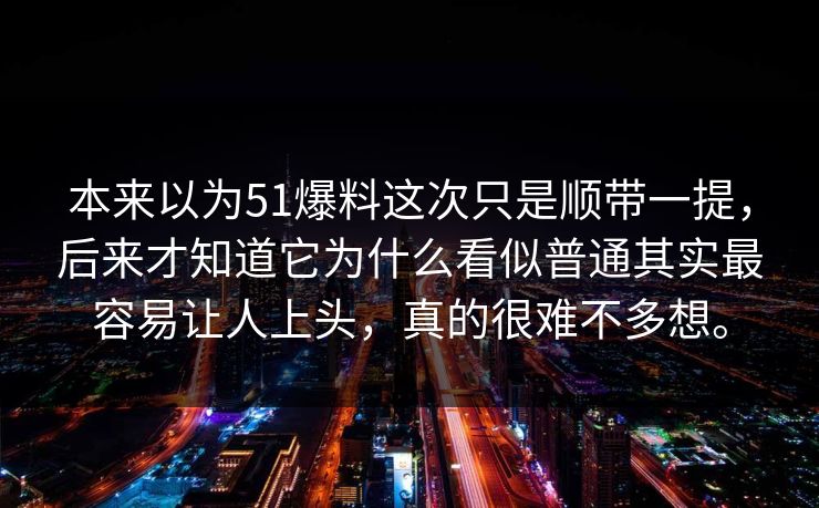 本来以为51爆料这次只是顺带一提,后来才知道它为什么看似普通其实最容易让人上头,真的很难不多想。 本来以为51爆料这次只是顺带一提,后来才知道它为什么看似普通其实最容易让人上头,真的很难不多想。