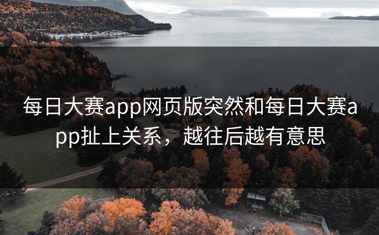 每日大赛app网页版突然和每日大赛app扯上关系,越往后越有意思 每日大赛app网页版突然和每日大赛app扯上关系,越往后越有意思