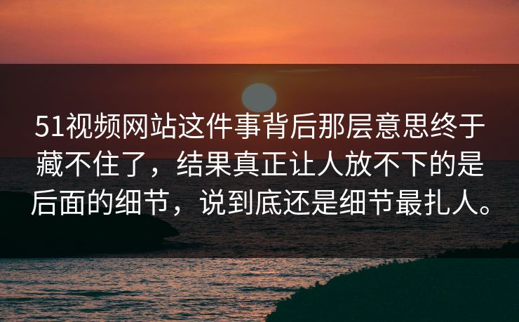 51视频网站这件事背后那层意思终于藏不住了，结果真正让人放不下的是后面的细节，说到底还是细节最扎人。