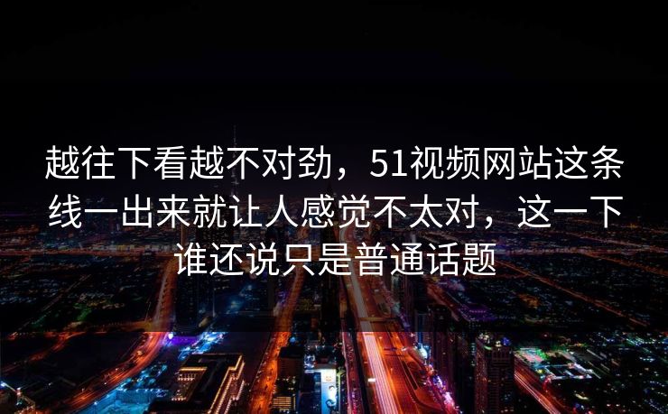 越往下看越不对劲，51视频网站这条线一出来就让人感觉不太对，这一下谁还说只是普通话题