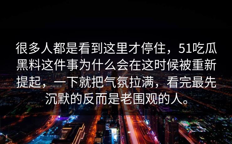 很多人都是看到这里才停住，51吃瓜黑料这件事为什么会在这时候被重新提起，一下就把气氛拉满，看完最先沉默的反而是老围观的人。