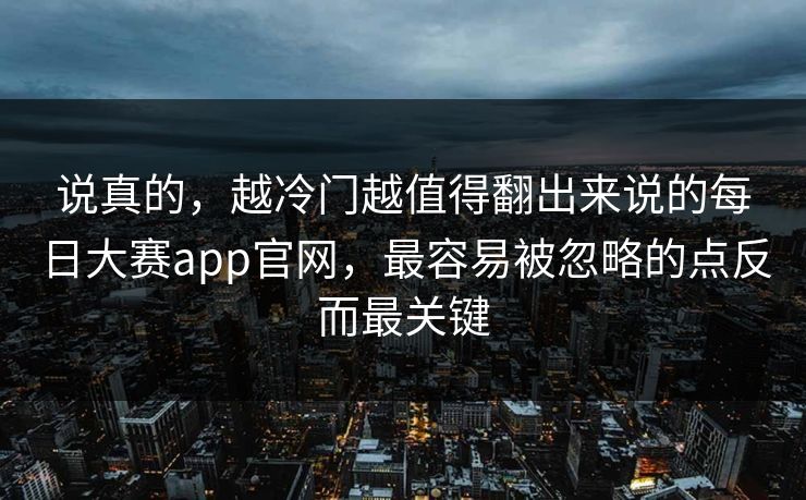说真的，越冷门越值得翻出来说的每日大赛app官网，最容易被忽略的点反而最关键