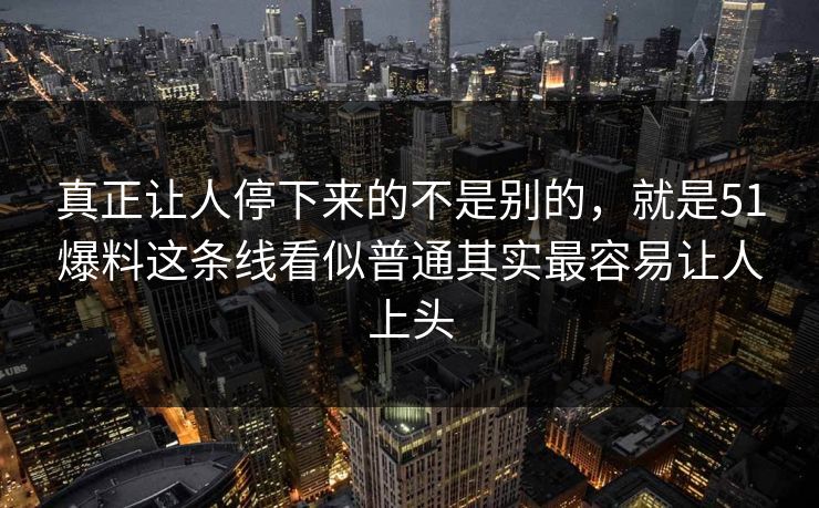 真正让人停下来的不是别的,就是51爆料这条线看似普通其实最容易让人上头 真正让人停下来的不是别的,就是51爆料这条线看似普通其实最容易让人上头