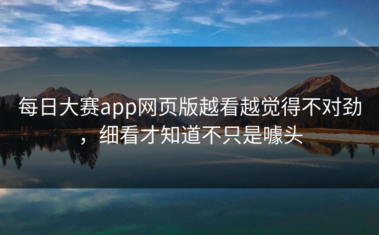 每日大赛app网页版越看越觉得不对劲,细看才知道不只是噱头 每日大赛app网页版越看越觉得不对劲,细看才知道不只是噱头