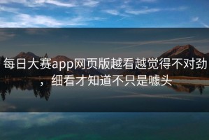每日大赛app网页版越看越觉得不对劲，细看才知道不只是噱头
