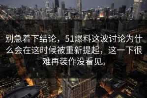别急着下结论，51爆料这波讨论为什么会在这时候被重新提起，这一下很难再装作没看见。