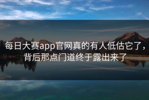 每日大赛app官网真的有人低估它了，背后那点门道终于露出来了