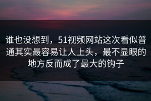 谁也没想到，51视频网站这次看似普通其实最容易让人上头，最不显眼的地方反而成了最大的钩子