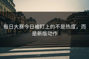 每日大赛今日被盯上的不是热度，而是新版动作