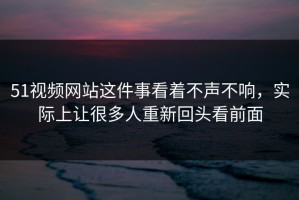 51视频网站这件事看着不声不响，实际上让很多人重新回头看前面