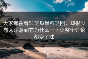 大家都在看51吃瓜黑料这回，却很少有人注意到它为什么一下让整个讨论都变了味