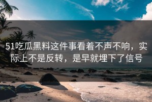 51吃瓜黑料这件事看着不声不响，实际上不是反转，是早就埋下了信号