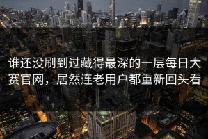谁还没刷到过藏得最深的一层每日大赛官网，居然连老用户都重新回头看