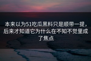本来以为51吃瓜黑料只是顺带一提，后来才知道它为什么在不知不觉里成了焦点