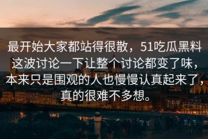 最开始大家都站得很散，51吃瓜黑料这波讨论一下让整个讨论都变了味，本来只是围观的人也慢慢认真起来了，真的很难不多想。