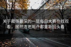 关于藏得最深的一层每日大赛在线观看，居然连老用户都重新回头看