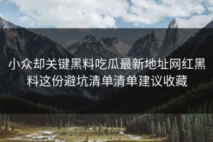 小众却关键黑料吃瓜最新地址网红黑料这份避坑清单清单建议收藏