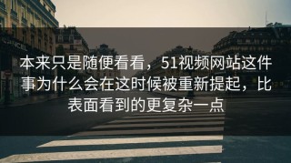本来只是随便看看，51视频网站这件事为什么会在这时候被重新提起，比表面看到的更复杂一点