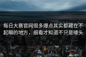 每日大赛官网很多爆点其实都藏在不起眼的地方，细看才知道不只是噱头