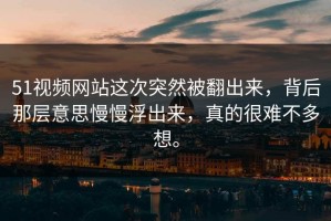 51视频网站这次突然被翻出来，背后那层意思慢慢浮出来，真的很难不多想。
