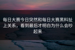 每日大赛今日突然和每日大赛黑料扯上关系，看到最后才明白为什么会吵起来