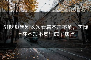 51吃瓜黑料这次看着不声不响，实际上在不知不觉里成了焦点