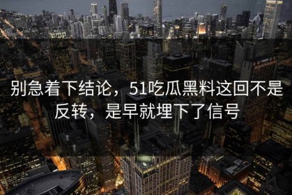 别急着下结论，51吃瓜黑料这回不是反转，是早就埋下了信号