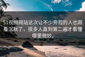 51视频网站这次让不少旁观的人也跟着沉默了，很多人直到第二遍才看懂哪里微妙。