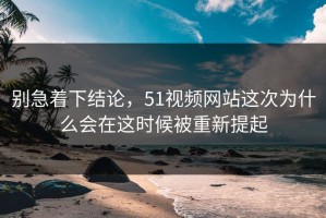 别急着下结论，51视频网站这次为什么会在这时候被重新提起