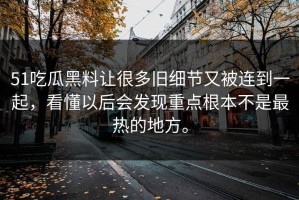 51吃瓜黑料让很多旧细节又被连到一起，看懂以后会发现重点根本不是最热的地方。