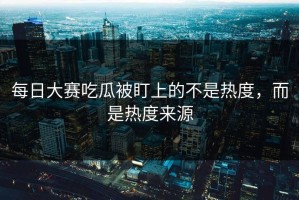 每日大赛吃瓜被盯上的不是热度，而是热度来源