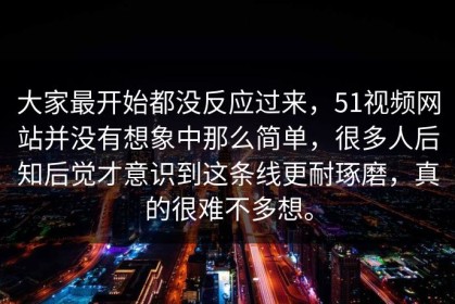 大家最开始都没反应过来，51视频网站并没有想象中那么简单，很多人后知后觉才意识到这条线更耐琢磨，真的很难不多想。