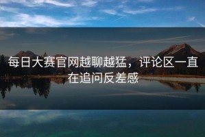每日大赛官网越聊越猛，评论区一直在追问反差感