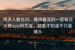 很多人都在问，藏得最深的一层每日大赛app网页版，细看才知道不只是噱头
