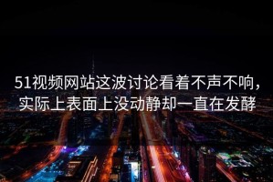 51视频网站这波讨论看着不声不响，实际上表面上没动静却一直在发酵